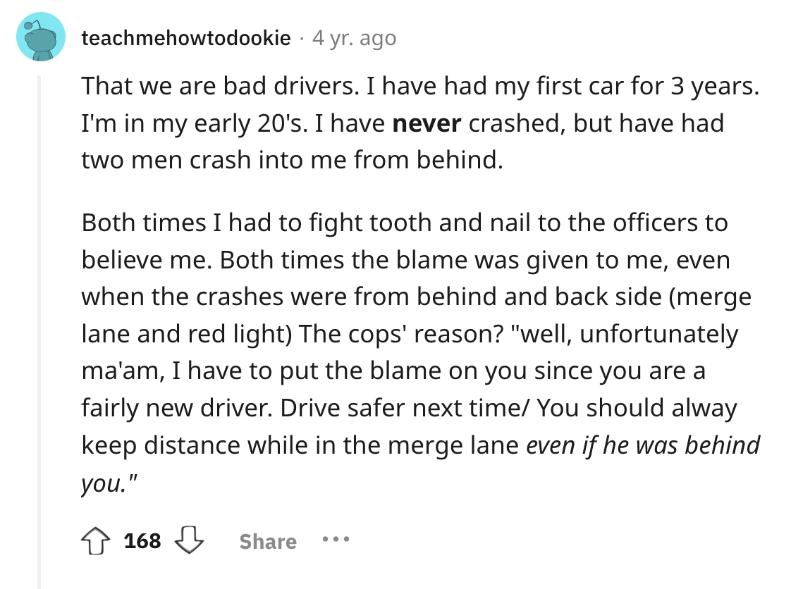 screenshot - teachmehowtodookie 4 yr. ago That we are bad drivers. I have had my first car for 3 years. I'm in my early 20's. I have never crashed, but have had two men crash into me from behind. Both times I had to fight tooth and nail to the officers to